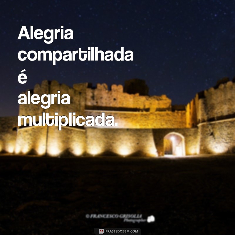 ficar feliz com a felicidade dos outros Alegria compartilhada é alegria multiplicada.