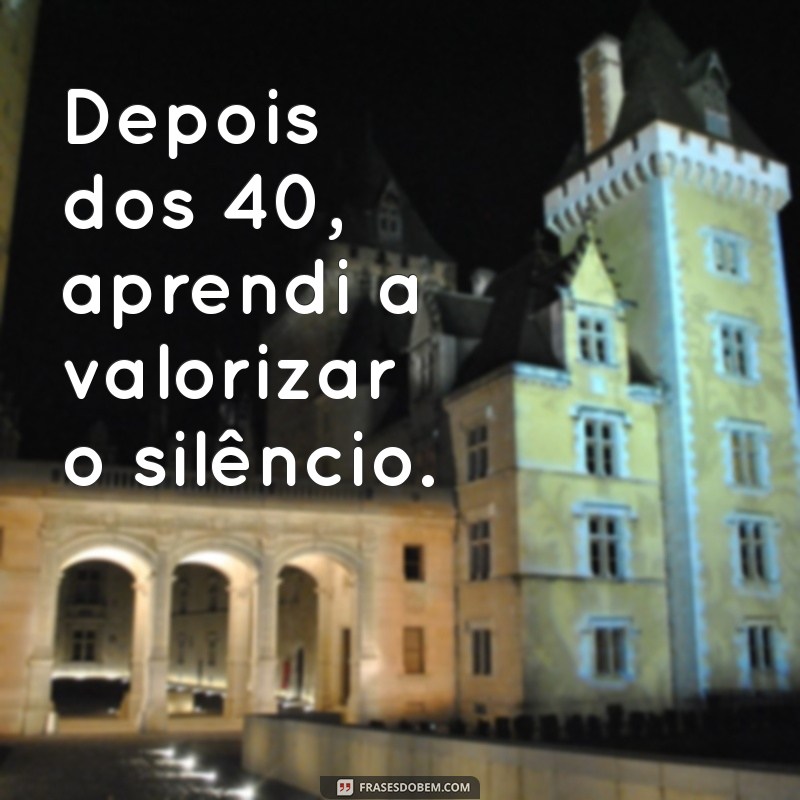 depois dos 40 Depois dos 40, aprendi a valorizar o silêncio.