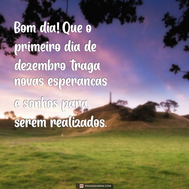 mensagem de bom dia 1 de dezembro de 2023 Bom dia! Que o primeiro dia de dezembro traga novas esperanças e sonhos para serem realizados.