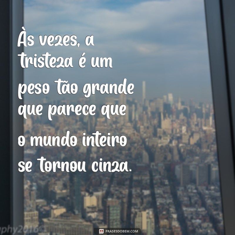 mensagem me sentindo triste Às vezes, a tristeza é um peso tão grande que parece que o mundo inteiro se tornou cinza.