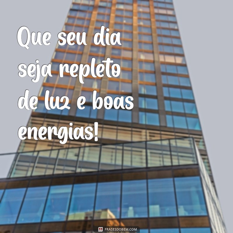 tudo de ótimo bom dia Que seu dia seja repleto de luz e boas energias!