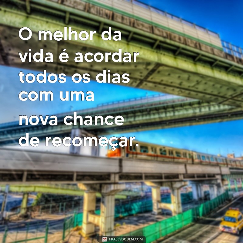 o melhor da vida O melhor da vida é acordar todos os dias com uma nova chance de recomeçar.