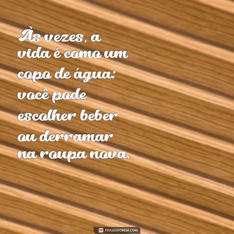 reflexão do dia engraçado Às vezes, a vida é como um copo de água: você pode escolher beber ou derramar na roupa nova.