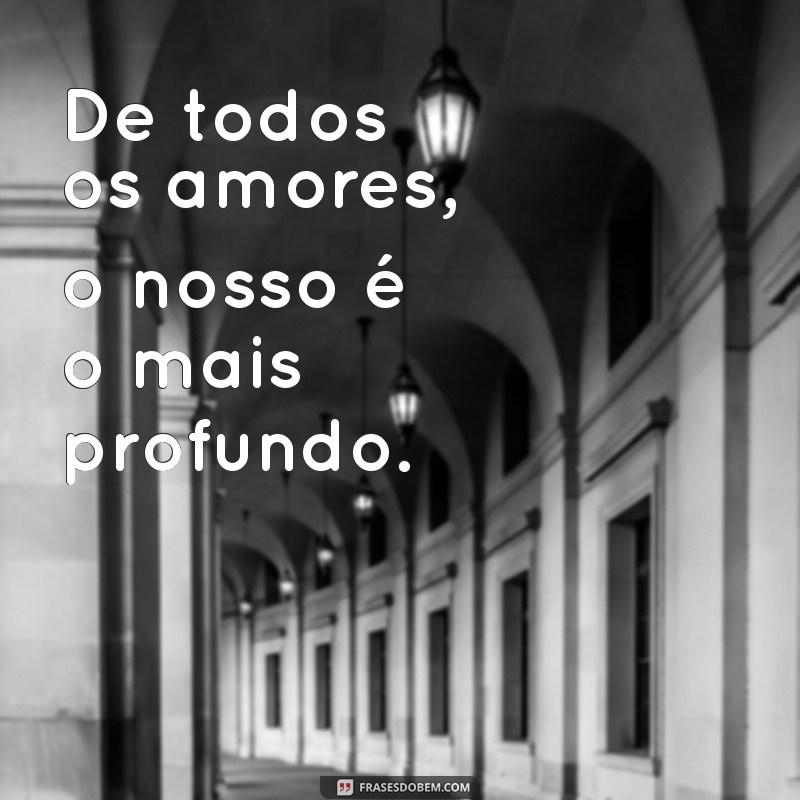 de todos os amores o nosso De todos os amores, o nosso é o mais profundo.