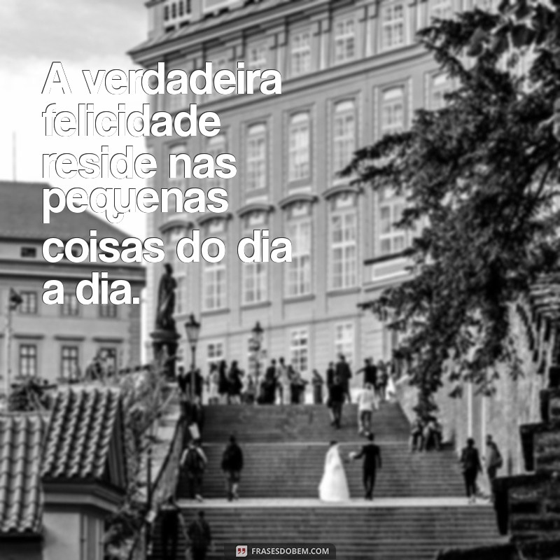 frases pessoas A verdadeira felicidade reside nas pequenas coisas do dia a dia.