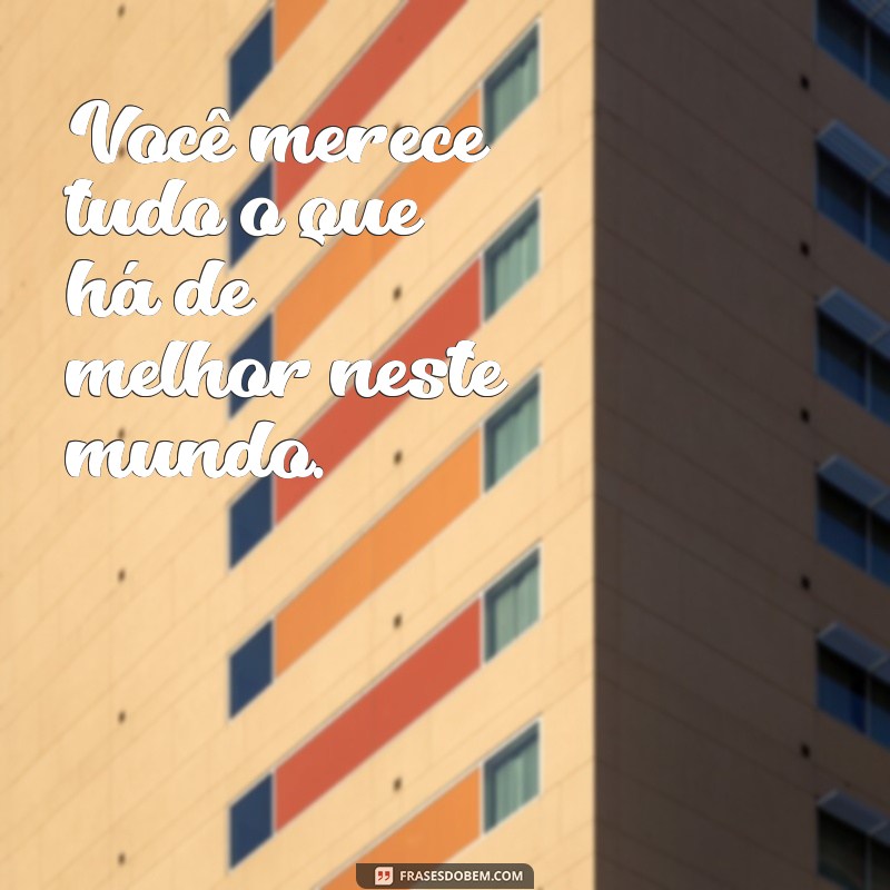 frases merecimento Você merece tudo o que há de melhor neste mundo.