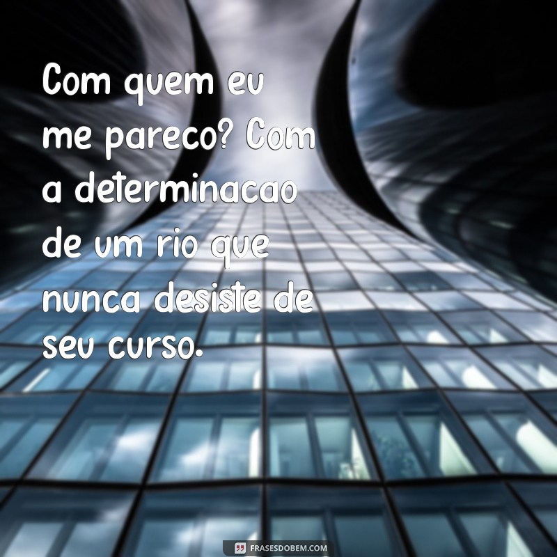 com quem eu me pareço Com quem eu me pareço? Com a determinação de um rio que nunca desiste de seu curso.