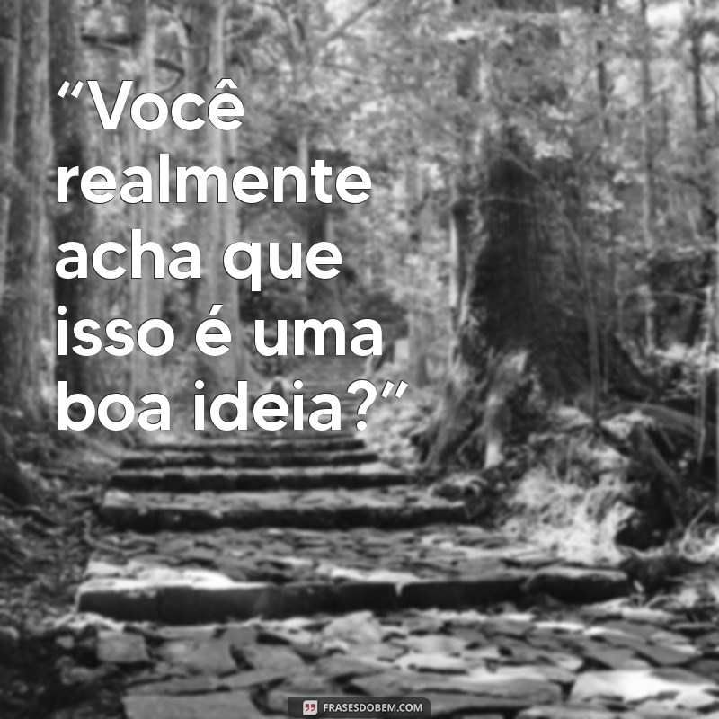 como humilhar uma pessoa com poucas palavras “Você realmente acha que isso é uma boa ideia?”