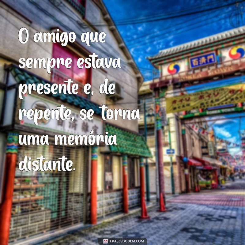 pessoas que se afastam do nada O amigo que sempre estava presente e, de repente, se torna uma memória distante.