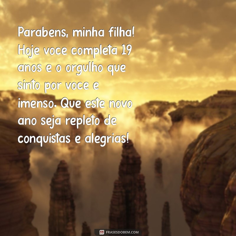 mensagem de aniversário de 19 anos para filha Parabéns, minha filha! Hoje você completa 19 anos e o orgulho que sinto por você é imenso. Que este novo ano seja repleto de conquistas e alegrias!