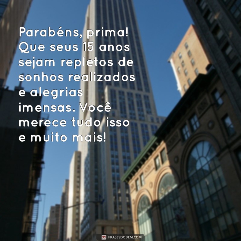 mensagem de aniversário para prima 15 anos Parabéns, prima! Que seus 15 anos sejam repletos de sonhos realizados e alegrias imensas. Você merece tudo isso e muito mais!