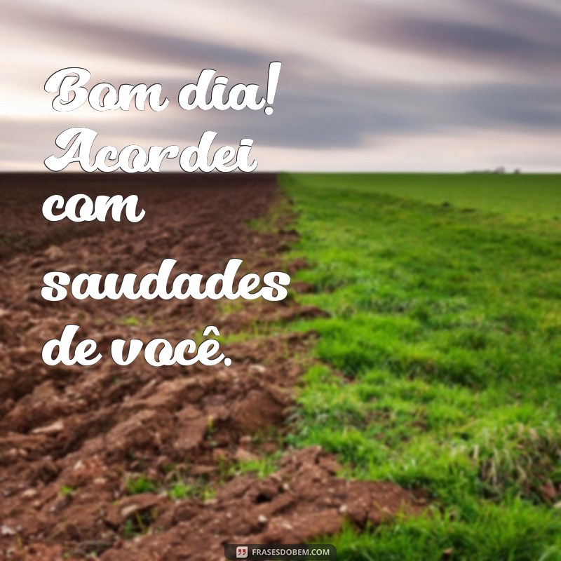 bom dia saudades de você Bom dia! Acordei com saudades de você.