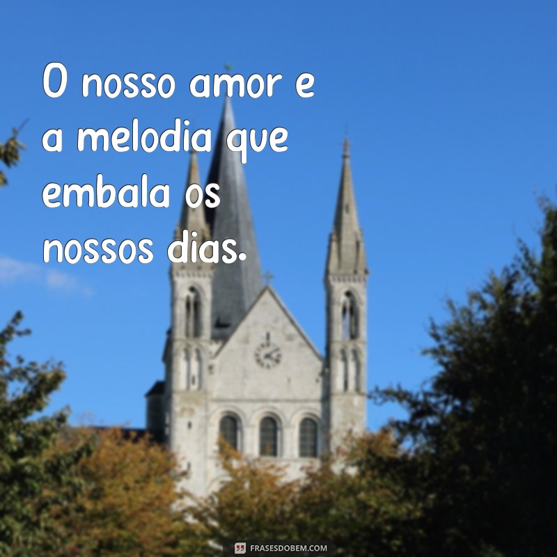 o nosso amor O nosso amor é a melodia que embala os nossos dias.