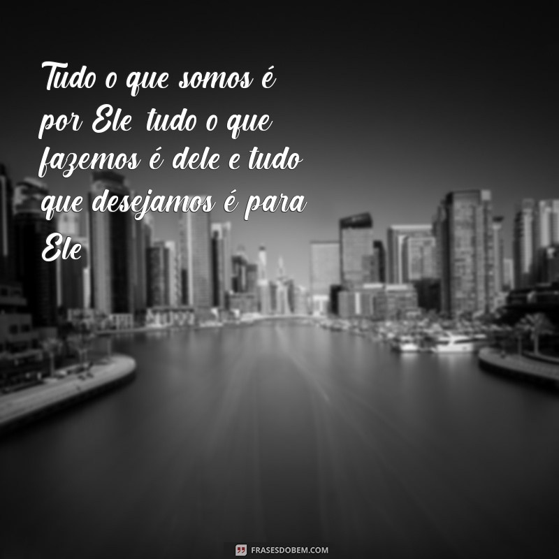 por que dele por ele e para ele Tudo o que somos é por Ele, tudo o que fazemos é dele e tudo que desejamos é para Ele.