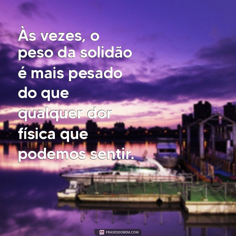 mensagem triste sobre a vida Às vezes, o peso da solidão é mais pesado do que qualquer dor física que podemos sentir.