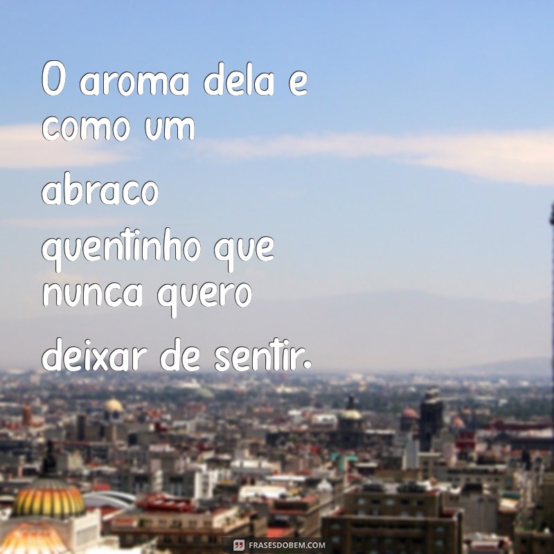 gostar do cheiro da pessoa O aroma dela é como um abraço quentinho que nunca quero deixar de sentir.