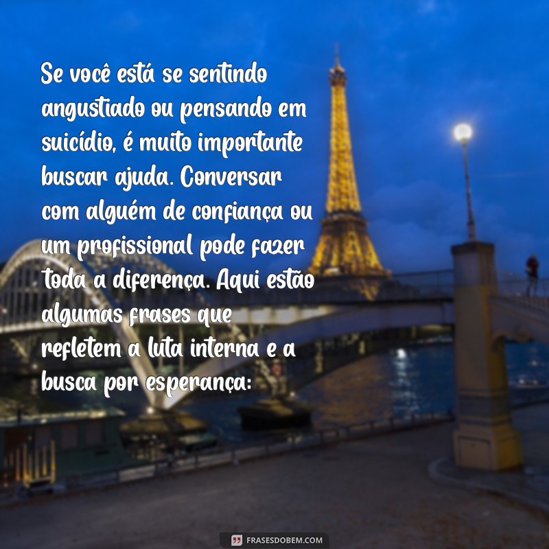 frases suicidas Se você está se sentindo angustiado ou pensando em suicídio, é muito importante buscar ajuda. Conversar com alguém de confiança ou um profissional pode fazer toda a diferença. Aqui estão algumas frases que refletem a luta interna e a busca por esperança: