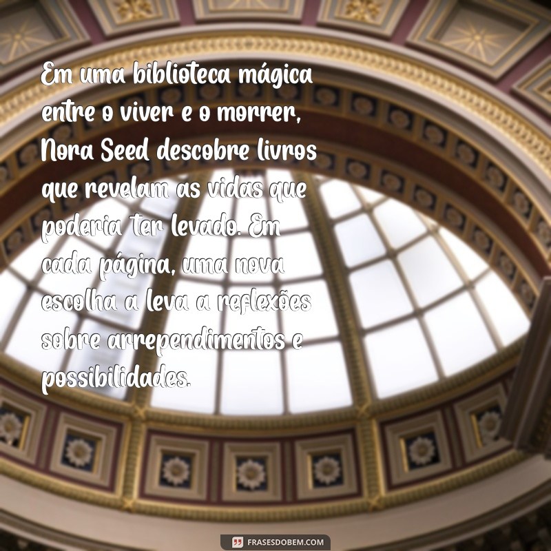 sinopse a biblioteca da meia noite Em uma biblioteca mágica entre o viver e o morrer, Nora Seed descobre livros que revelam as vidas que poderia ter levado. Em cada página, uma nova escolha a leva a reflexões sobre arrependimentos e possibilidades.