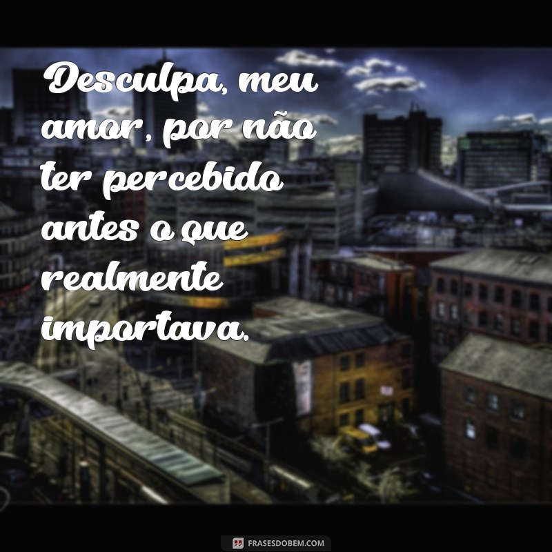 desculpa meu amor Desculpa, meu amor, por não ter percebido antes o que realmente importava.