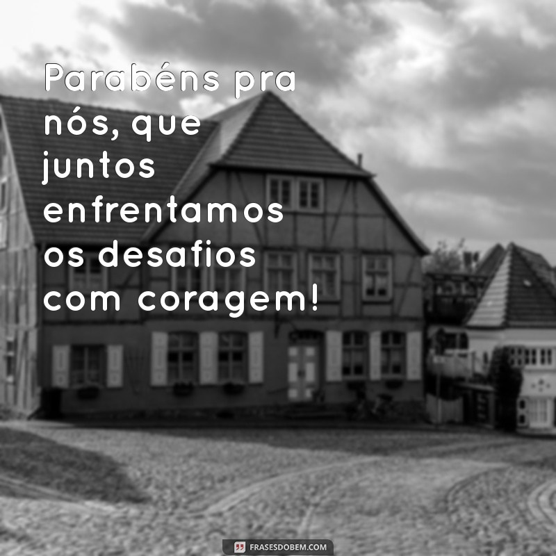 parabéns pra nós Parabéns pra nós, que juntos enfrentamos os desafios com coragem!