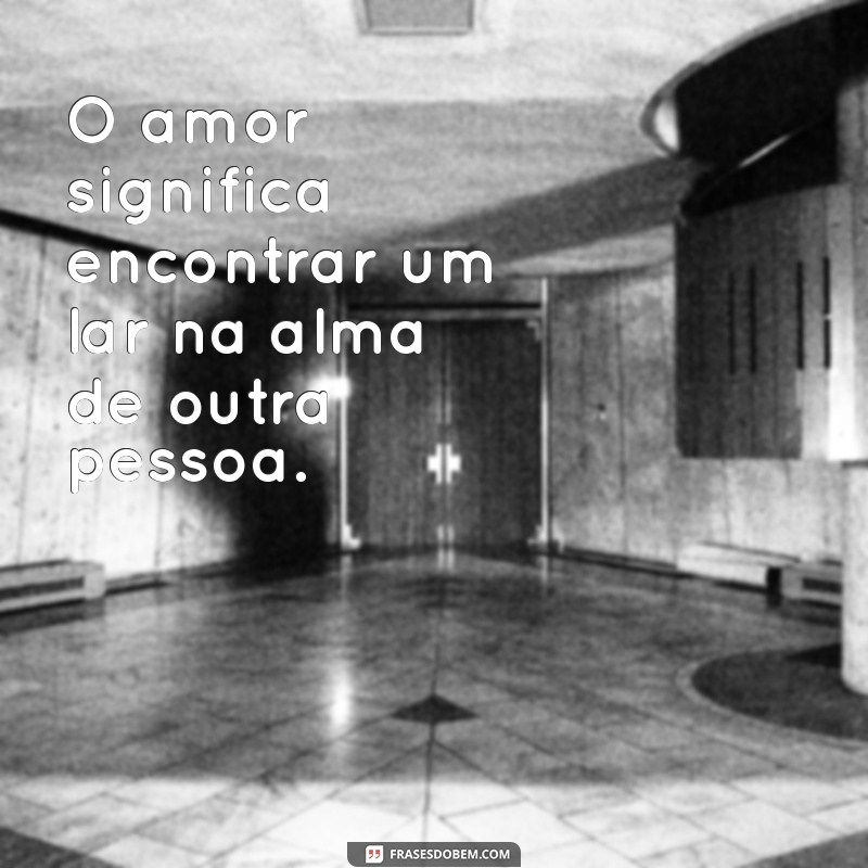 oq significa o amor O amor significa encontrar um lar na alma de outra pessoa.