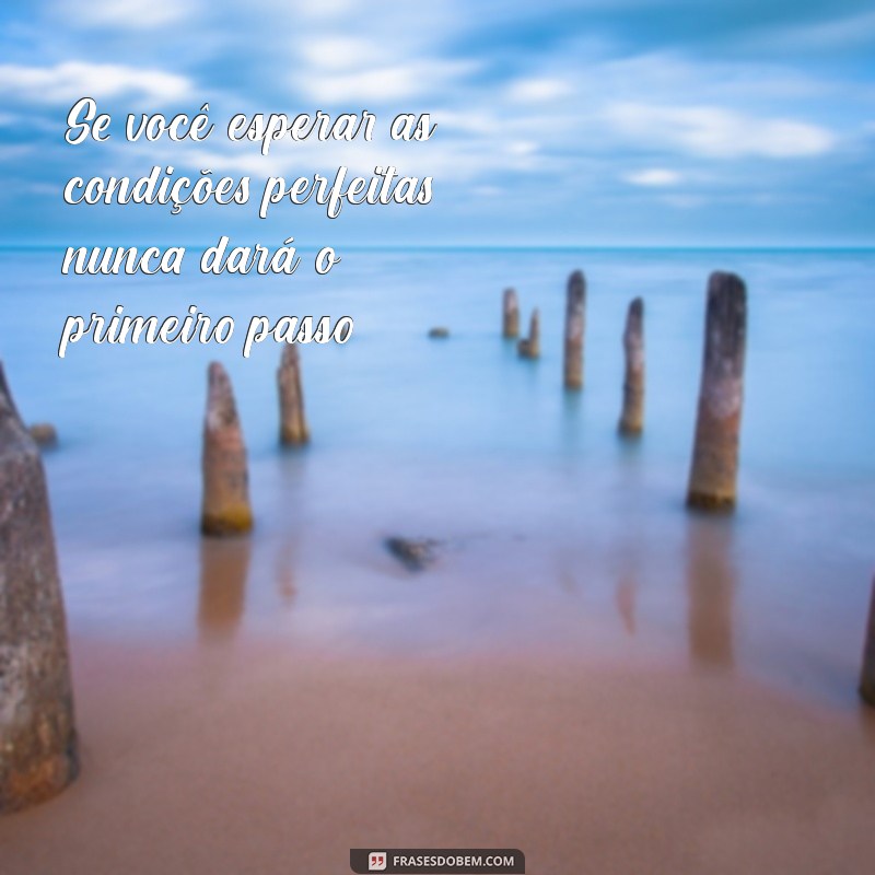 se você esperar as condições perfeitas nunca vai fazer nada Se você esperar as condições perfeitas, nunca dará o primeiro passo.