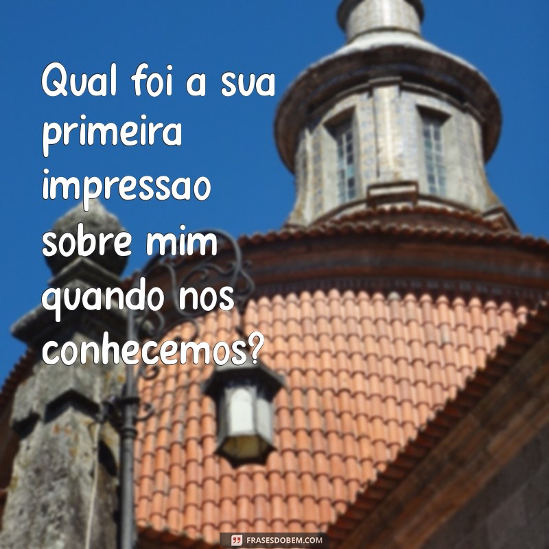 perguntas para namorada Qual foi a sua primeira impressão sobre mim quando nos conhecemos?