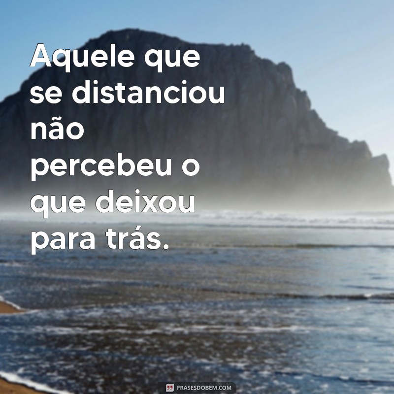 Frases Poderosas sobre Quem se Afastou e Permanece Distante 