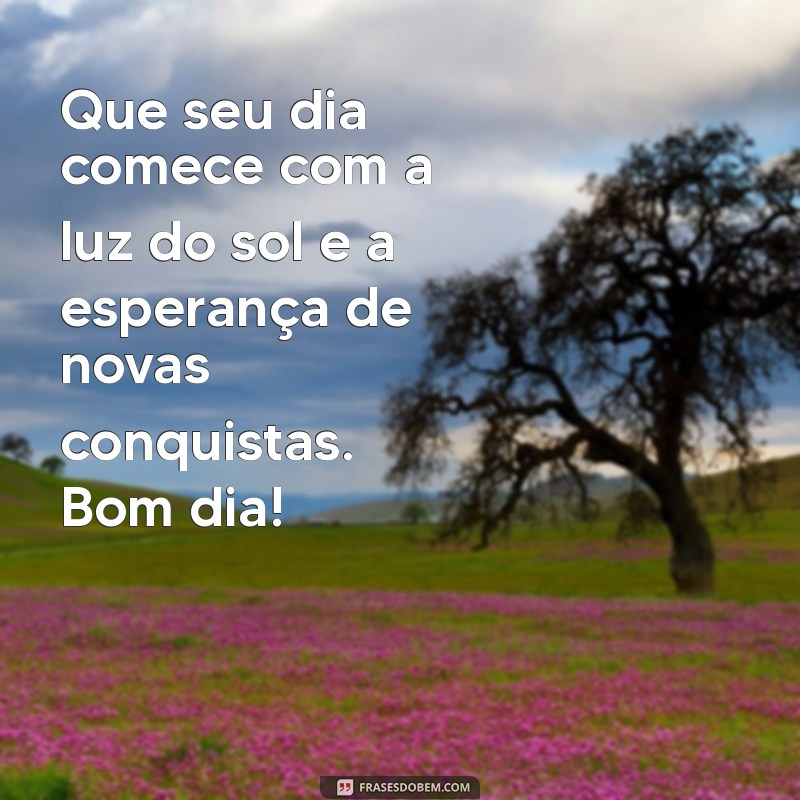 mensagem novas de bom dia Que seu dia comece com a luz do sol e a esperança de novas conquistas. Bom dia!