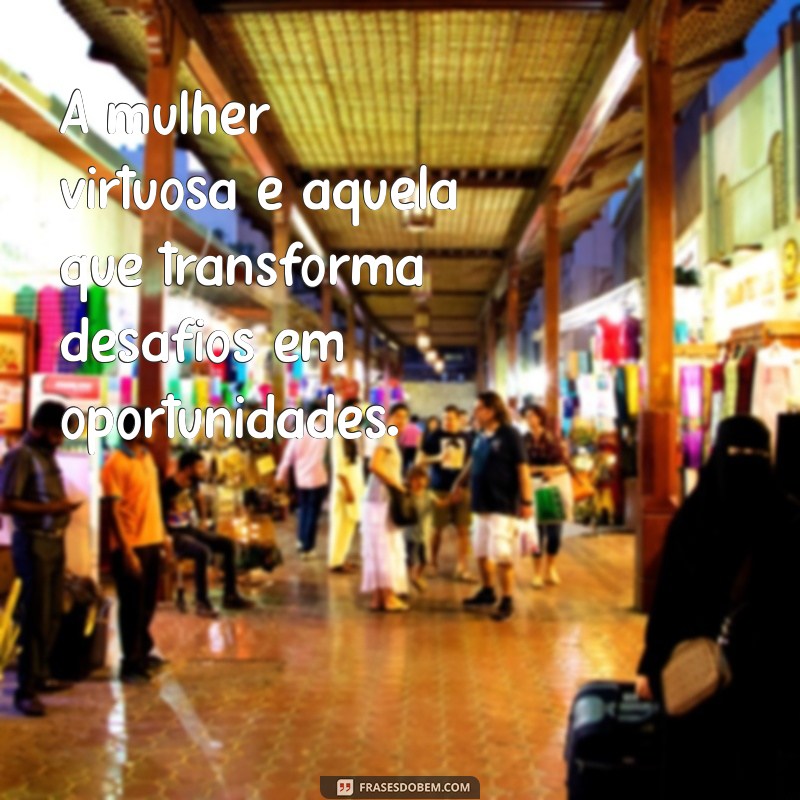 a mulher virtuosa A mulher virtuosa é aquela que transforma desafios em oportunidades.