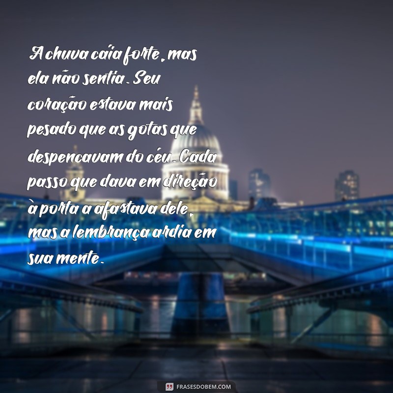 texto dramático pequeno A chuva caía forte, mas ela não sentia. Seu coração estava mais pesado que as gotas que despencavam do céu. Cada passo que dava em direção à porta a afastava dele, mas a lembrança ardia em sua mente.