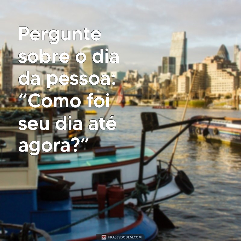 como puxar assunto pessoalmente Pergunte sobre o dia da pessoa: “Como foi seu dia até agora?”