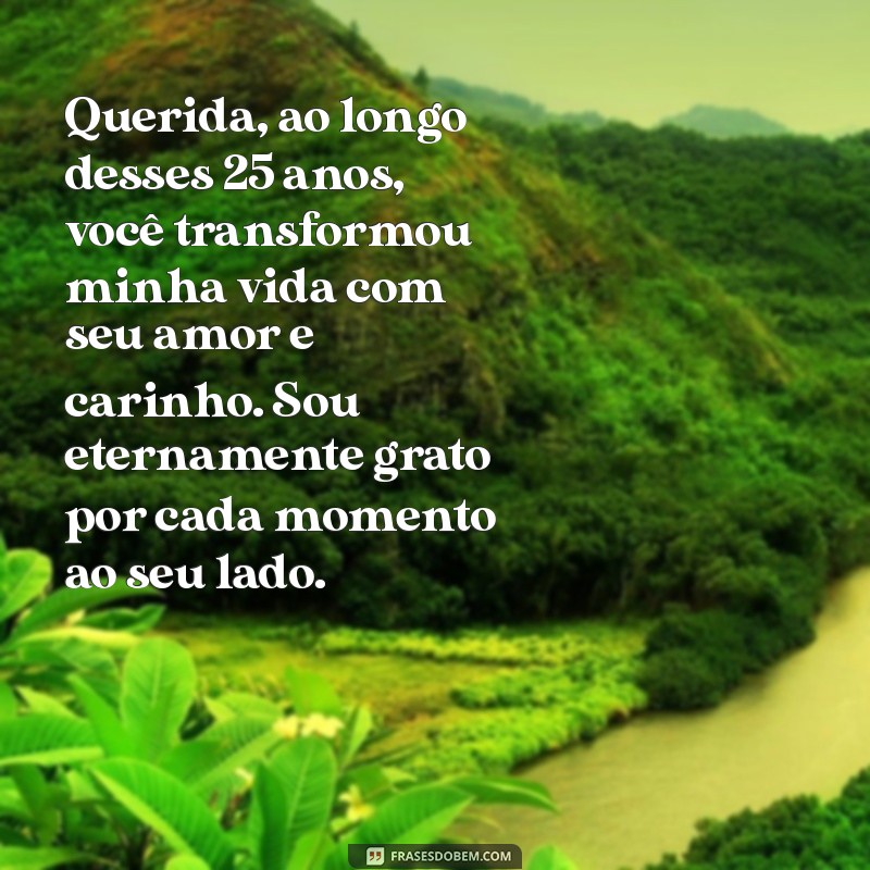 mensagem de 25 anos de casados para esposa Querida, ao longo desses 25 anos, você transformou minha vida com seu amor e carinho. Sou eternamente grato por cada momento ao seu lado.