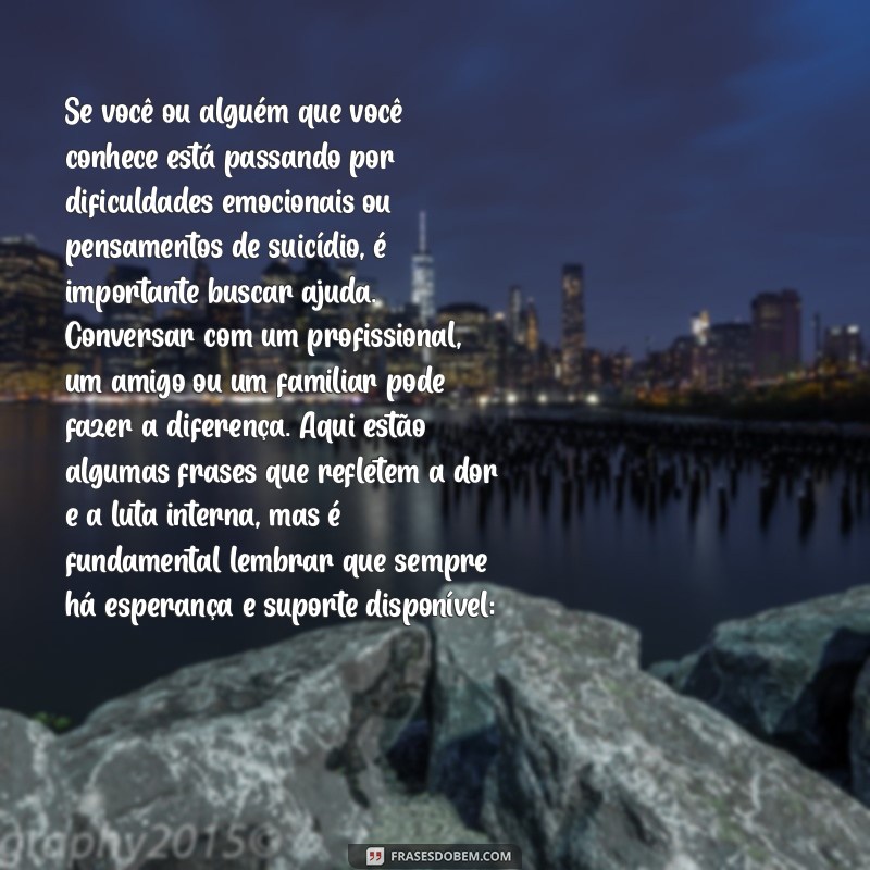 frases de suicídio Se você ou alguém que você conhece está passando por dificuldades emocionais ou pensamentos de suicídio, é importante buscar ajuda. Conversar com um profissional, um amigo ou um familiar pode fazer a diferença. Aqui estão algumas frases que refletem a dor e a luta interna, mas é fundamental lembrar que sempre há esperança e suporte disponível: