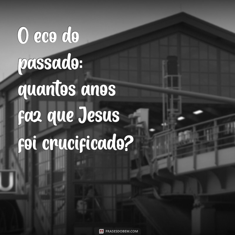 Descubra Quantos Anos se Passaram Desde a Morte de Jesus Cristo 