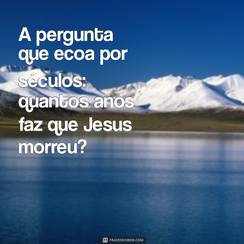 quantos anos faz que jesus morreu A pergunta que ecoa por séculos: quantos anos faz que Jesus morreu?