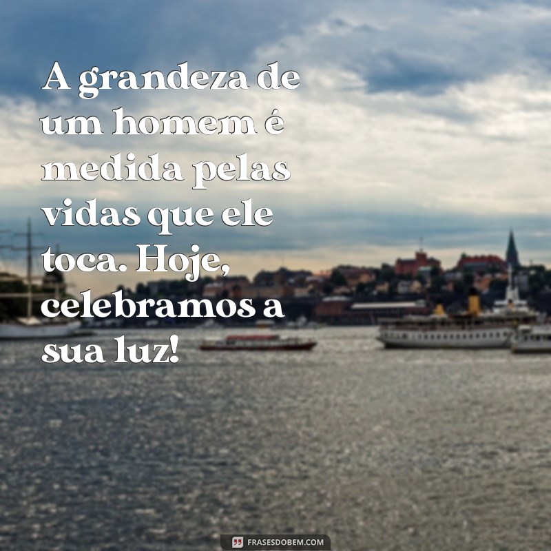 mensagem para homenagear um grande homem A grandeza de um homem é medida pelas vidas que ele toca. Hoje, celebramos a sua luz!