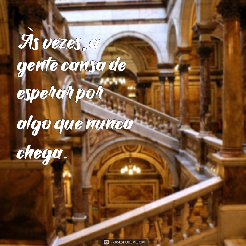 frases a gente cansa Às vezes, a gente cansa de esperar por algo que nunca chega.