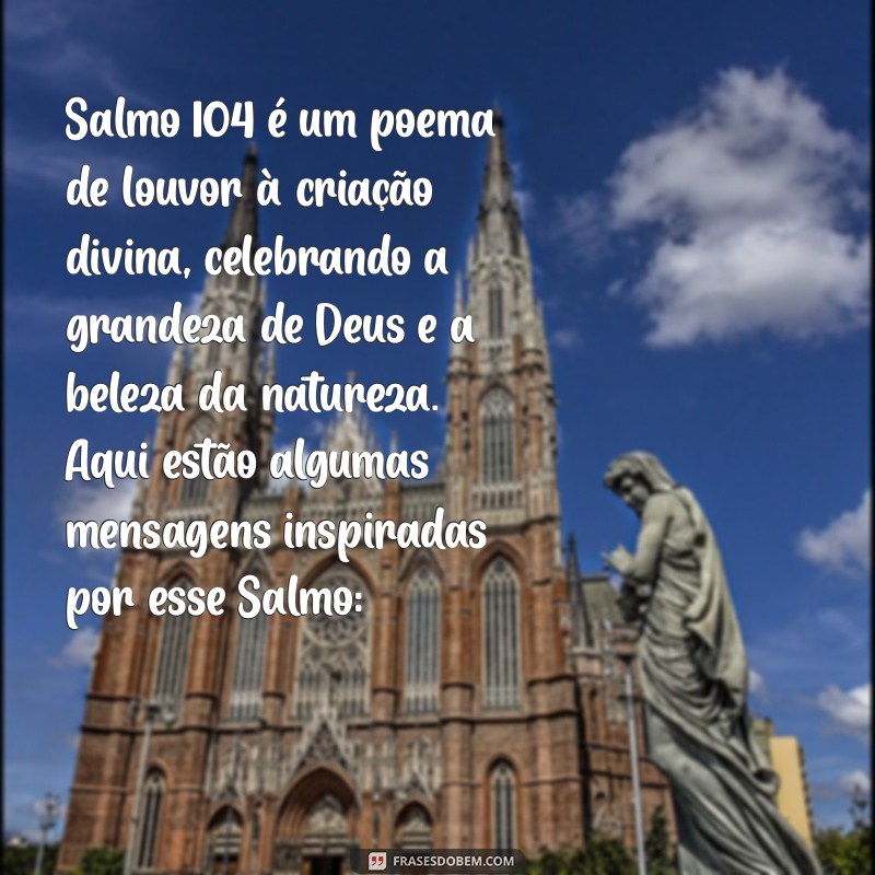 salmo 104 completo Salmo 104 é um poema de louvor à criação divina, celebrando a grandeza de Deus e a beleza da natureza. Aqui estão algumas mensagens inspiradas por esse Salmo: