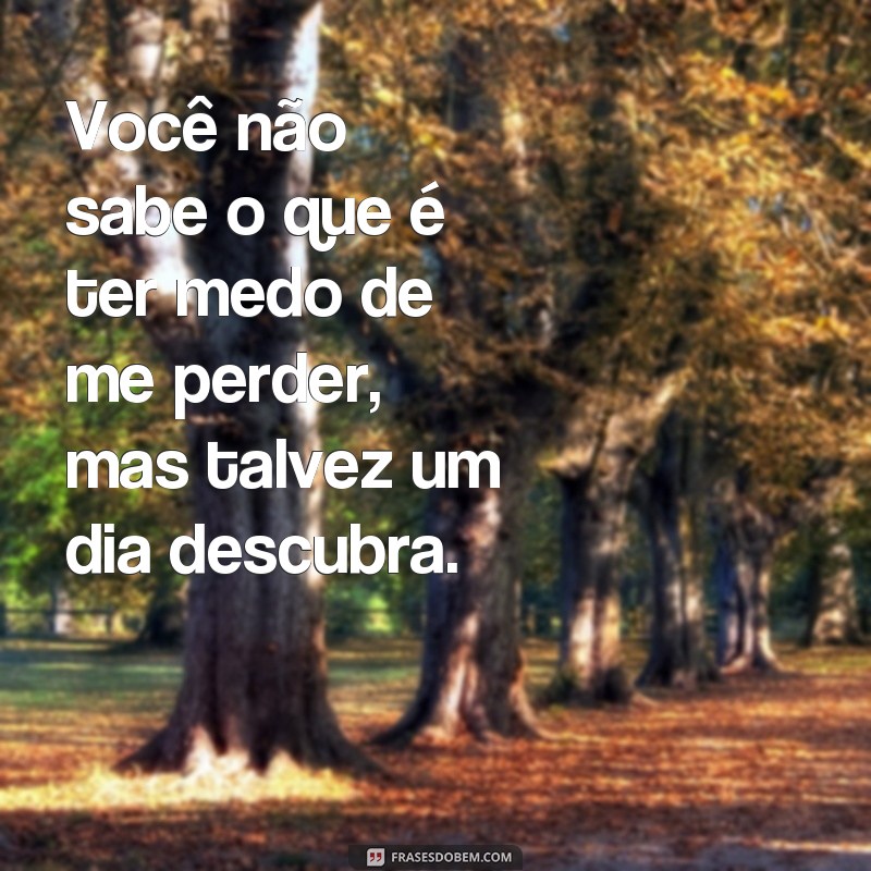 frases para deixar ele com medo de te perder Você não sabe o que é ter medo de me perder, mas talvez um dia descubra.