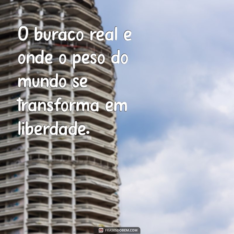 buraco real O buraco real é onde o peso do mundo se transforma em liberdade.