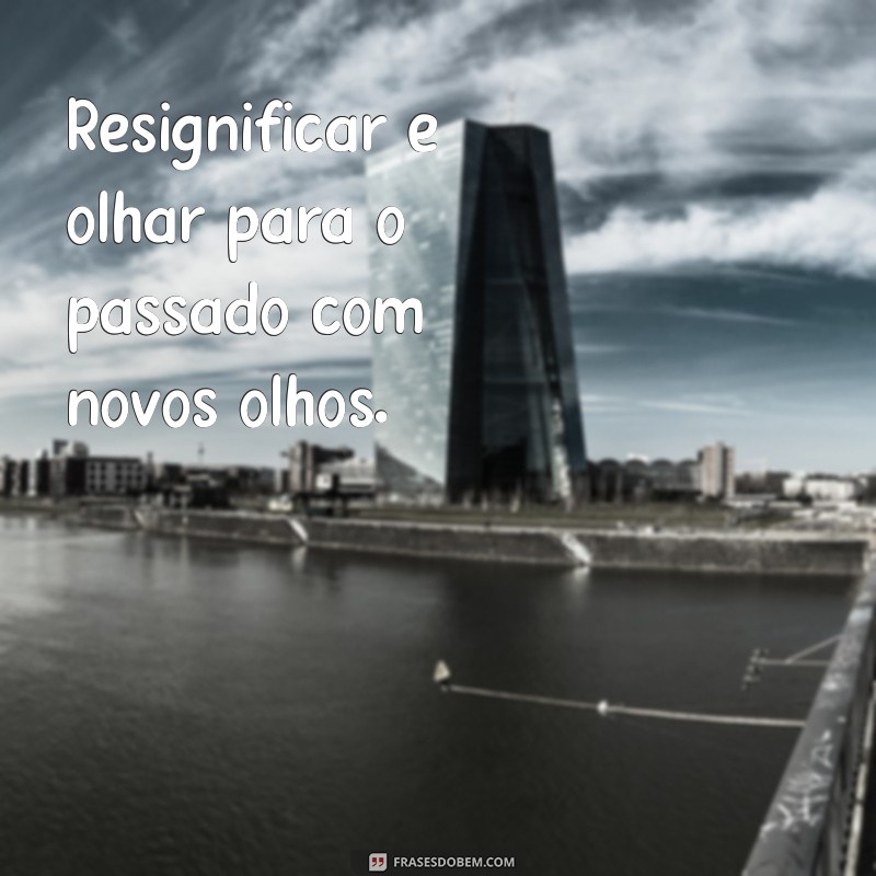 resignificar Resignificar é olhar para o passado com novos olhos.