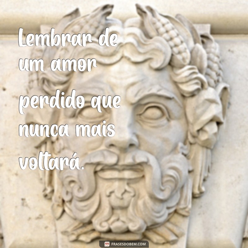 coisas tristes para chorar Lembrar de um amor perdido que nunca mais voltará.