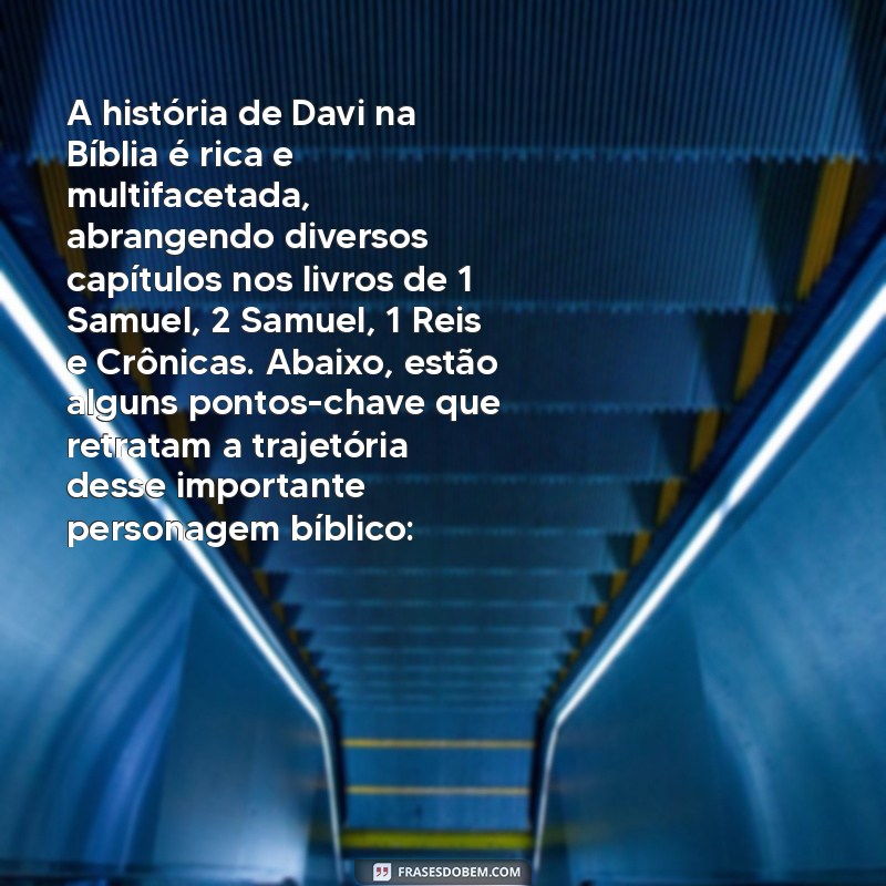 onde está a história de davi na bíblia A história de Davi na Bíblia é rica e multifacetada, abrangendo diversos capítulos nos livros de 1 Samuel, 2 Samuel, 1 Reis e Crônicas. Abaixo, estão alguns pontos-chave que retratam a trajetória desse importante personagem bíblico: