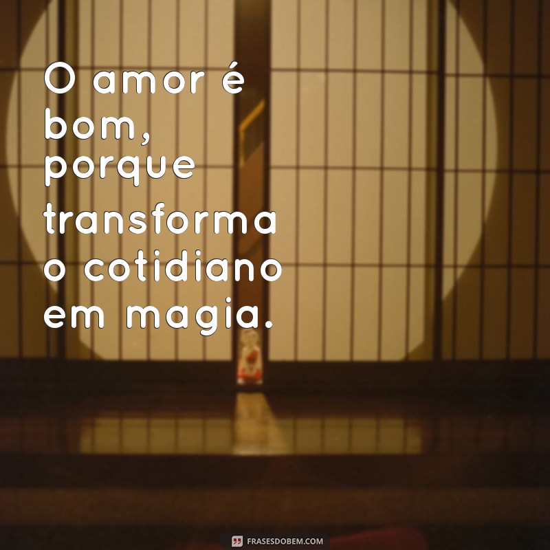 o amor é bom O amor é bom, porque transforma o cotidiano em magia.