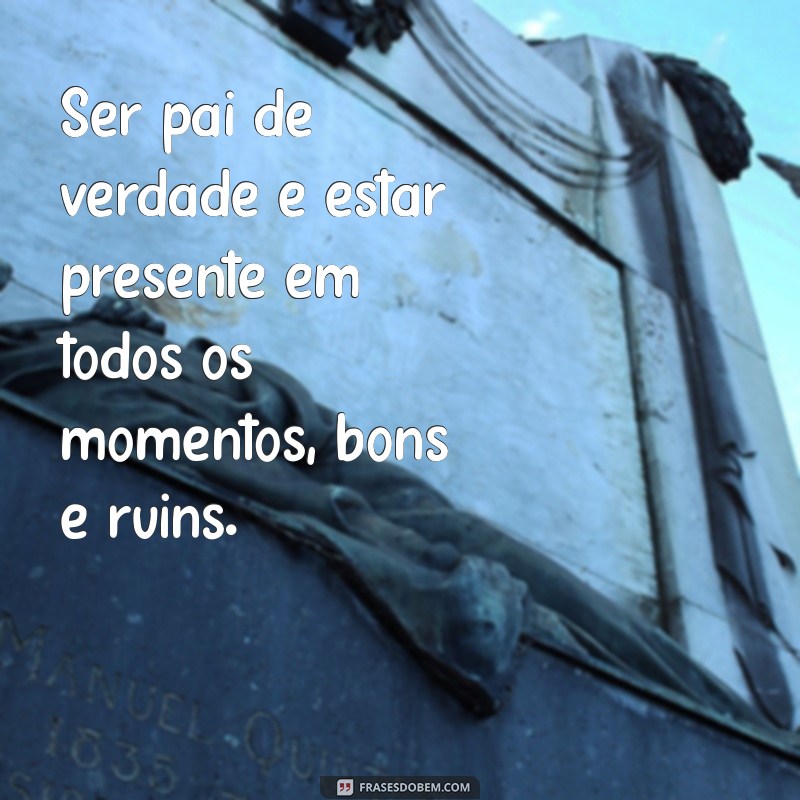 o que é ser pai de verdade Ser pai de verdade é estar presente em todos os momentos, bons e ruins.