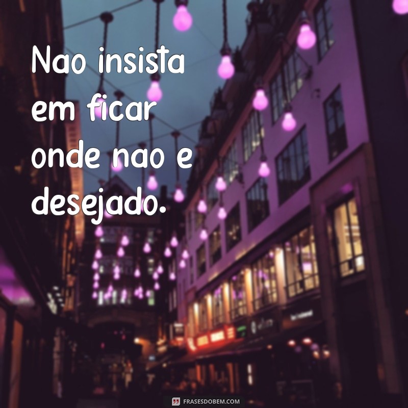 frases não fique onde não é bem vindo Não insista em ficar onde não é desejado.