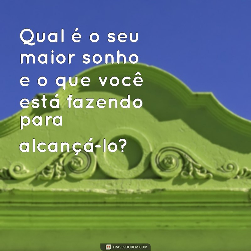 perguntas para fazer Qual é o seu maior sonho e o que você está fazendo para alcançá-lo?