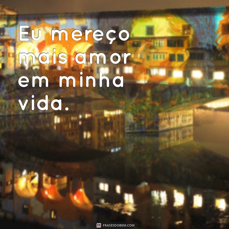 eu mereço mais frases Eu mereço mais amor em minha vida.