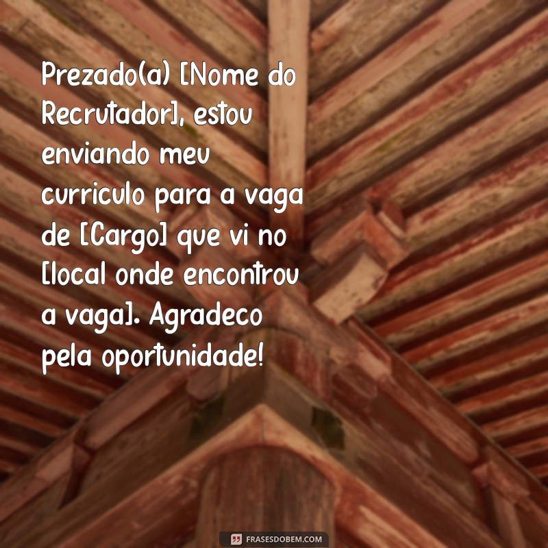 mensagem para envio de currículo Prezado(a) [Nome do Recrutador], estou enviando meu currículo para a vaga de [Cargo] que vi no [local onde encontrou a vaga]. Agradeço pela oportunidade!